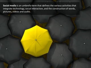 Social media is an umbrella term that defines the various activities that
integrate technology, social interaction, and the construction of words,
pictures, videos and audio.
 