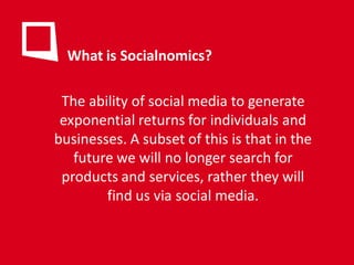 What is Socialnomics?

 The ability of social media to generate
 exponential returns for individuals and
businesses. A subset of this is that in the
   future we will no longer search for
 products and services, rather they will
        find us via social media.
 