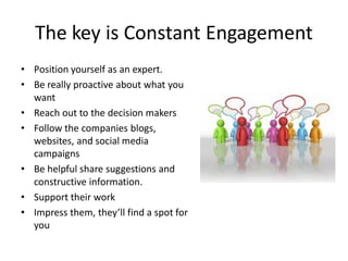 The key is Constant Engagement
• Position yourself as an expert.
• Be really proactive about what you
  want
• Reach out to the decision makers
• Follow the companies blogs,
  websites, and social media
  campaigns
• Be helpful share suggestions and
  constructive information.
• Support their work
• Impress them, they’ll find a spot for
  you
 