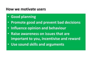 How we motivate users
• Good planning
• Promote good and prevent bad decisions
• Influence opinion and behaviour
• Raise awareness on issues that are
  important to you, incentivise and reward
• Use sound skills and arguments
 