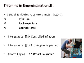 • Central Bank tries to control 3 major factors :
 Inflation
 Exchange Rate
 Capital Flows
• Interest rate  Controlled inflation
• Interest rate  Exchange rate goes up..
• Controlling all 3 “ Whack -a -mole”
 