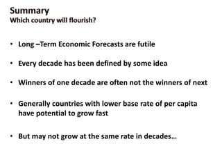 • Long –Term Economic Forecasts are futile
• Every decade has been defined by some idea
• Winners of one decade are often not the winners of next
• Generally countries with lower base rate of per capita
have potential to grow fast
• But may not grow at the same rate in decades…
 