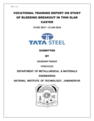 1 | P a g e
VOCATIONAL TRAINING REPORT ON STUDY
OF BLEEDING BREAKOUT IN THIN SLAB
CASTER
19 DEC 2017 – 15 JAN 2018
SUBMITTED
BY
SHUBHAM THAKUR
VT20173125
DEPARTMENT OF METALLURGICAL & MATERIALS
ENGINEERING
NATIONAL INSTITUTE OF TECHNOLOGY, JAMSHEDPUR
 