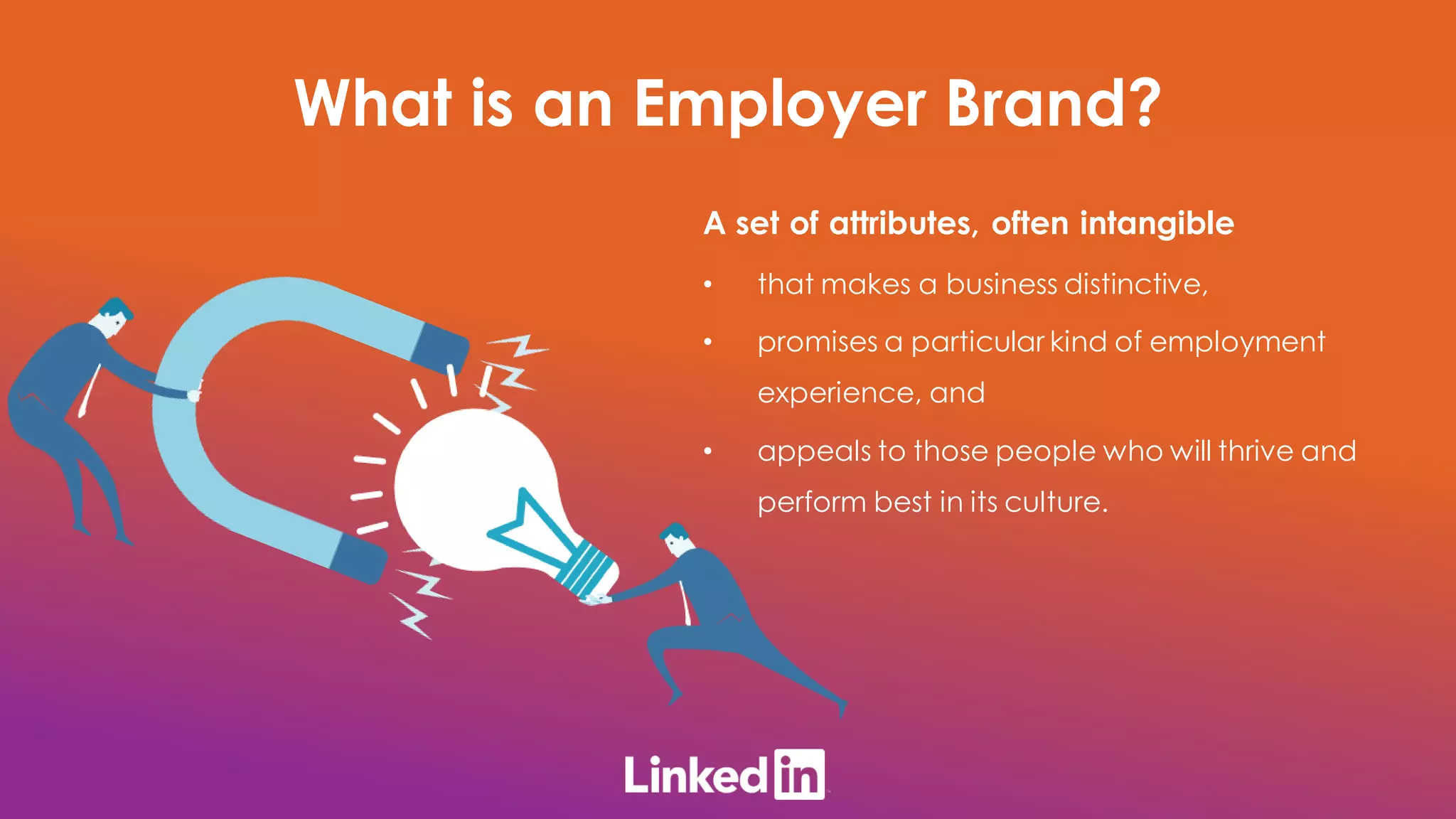 A set of attributes, often intangible
• that makes a business distinctive,
• promises a particular kind of employment
experience, and
• appeals to those people who will thrive and
perform best in its culture.
What is an Employer Brand?
 