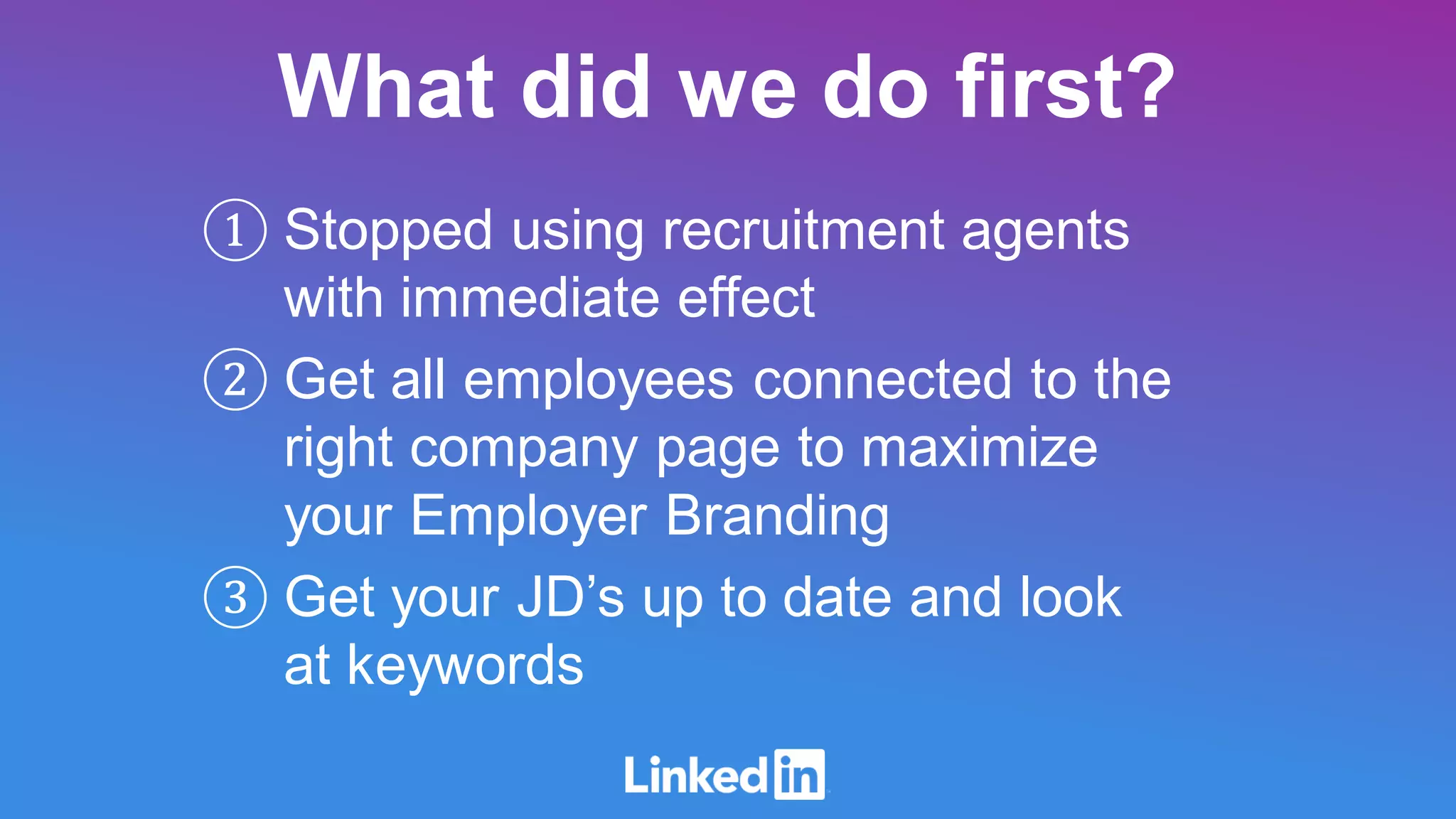 ① Stopped using recruitment agents
with immediate effect
② Get all employees connected to the
right company page to maximize
your Employer Branding
③ Get your JD’s up to date and look
at keywords
What did we do first?
 