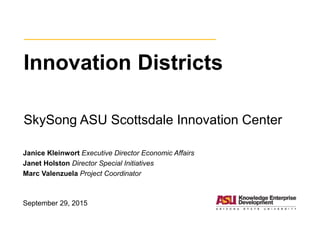 Innovation Districts
SkySong ASU Scottsdale Innovation Center
Janice Kleinwort Executive Director Economic Affairs
Janet Holston Director Special Initiatives
Marc Valenzuela Project Coordinator
September 29, 2015
 