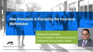 Mahendra Nambiar
Vice President, Global Insurance
Solutions & Innovation Head
This information is not a commitment, promise or legal obligation to deliver any material, code, or functionality and the development, release and timing of any features or functionality described for our products remains at our sole discretion. 2016. Confidential. Pegasystems, Inc.
©2016 Pegasystems Inc.
 