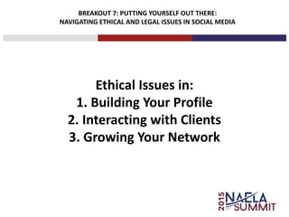 BREAKOUT 7: PUTTING YOURSELF OUT THERE:
NAVIGATING ETHICAL AND LEGAL ISSUES IN SOCIAL MEDIA
Ethical Issues in:
1. Building Your Profile
2. Interacting with Clients
3. Growing Your Network
 