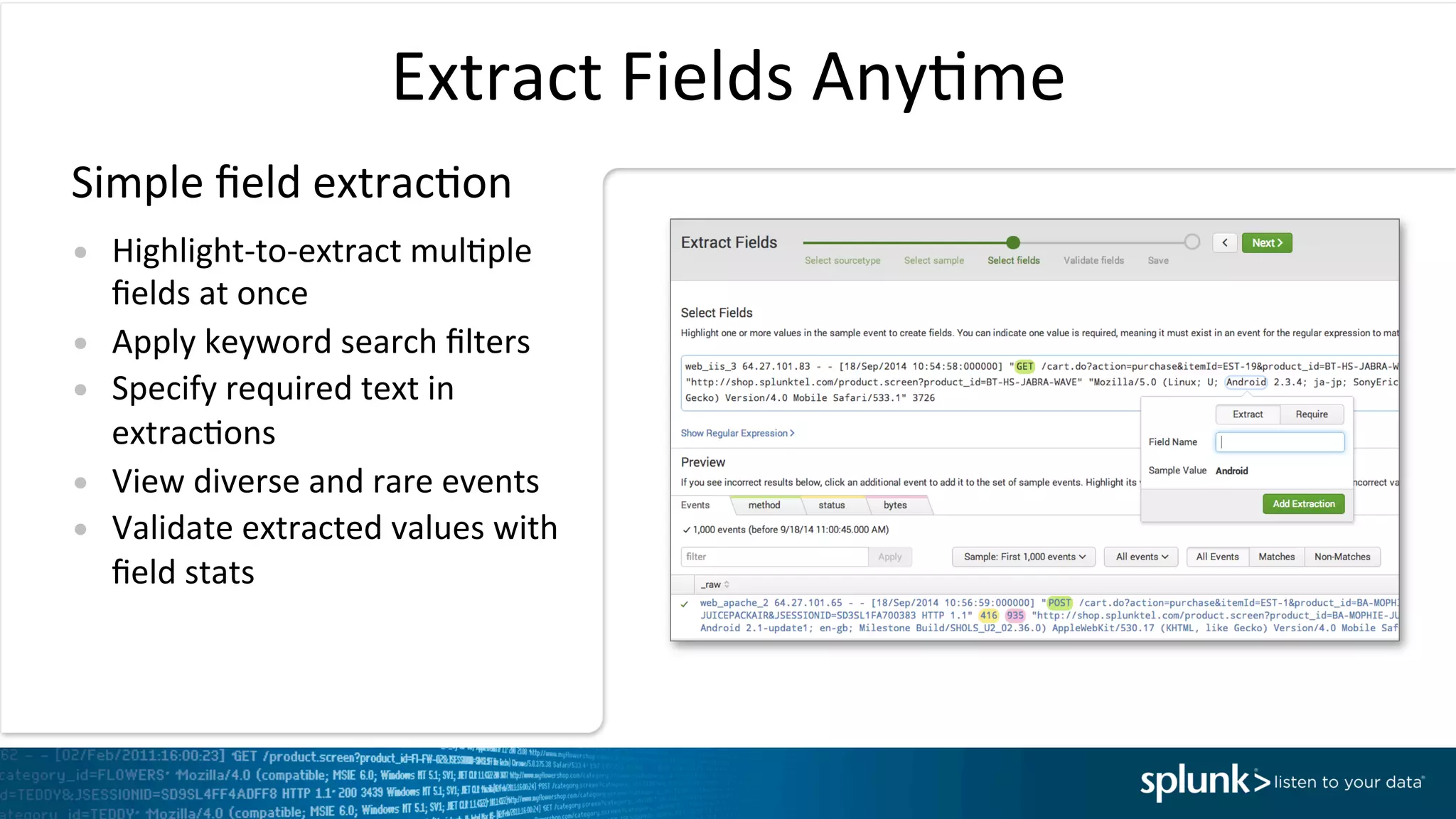 Extract	
  Fields	
  AnyIme	
  
•  Highlight-­‐to-­‐extract	
  mulIple	
  
ﬁelds	
  at	
  once	
  
•  Apply	
  keyword	
  search	
  ﬁlters	
  
•  Specify	
  required	
  text	
  in	
  
extracIons	
  
•  View	
  diverse	
  and	
  rare	
  events	
  
•  Validate	
  extracted	
  values	
  with	
  
ﬁeld	
  stats	
  
Simple	
  ﬁeld	
  extracIon	
  
 