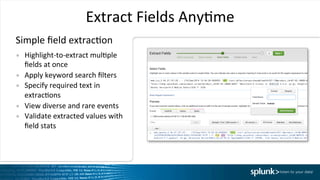 Extract	
  Fields	
  AnyIme	
  
•  Highlight-­‐to-­‐extract	
  mulIple	
  
ﬁelds	
  at	
  once	
  
•  Apply	
  keyword	
  search	
  ﬁlters	
  
•  Specify	
  required	
  text	
  in	
  
extracIons	
  
•  View	
  diverse	
  and	
  rare	
  events	
  
•  Validate	
  extracted	
  values	
  with	
  
ﬁeld	
  stats	
  
Simple	
  ﬁeld	
  extracIon	
  
 