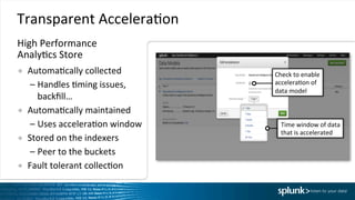 Transparent	
  AcceleraIon	
  
●  AutomaIcally	
  collected	
  
– Handles	
  Iming	
  issues,	
  
backﬁll…	
  
●  AutomaIcally	
  maintained	
  
– Uses	
  acceleraIon	
  window	
  
●  Stored	
  on	
  the	
  indexers	
  
– Peer	
  to	
  the	
  buckets	
  
●  Fault	
  tolerant	
  collecIon	
  
Time	
  window	
  of	
  data	
  
that	
  is	
  accelerated	
  
Check	
  to	
  enable	
  
acceleraIon	
  of	
  
data	
  model	
  	
  
High	
  Performance	
  	
  
AnalyIcs	
  Store	
  
 