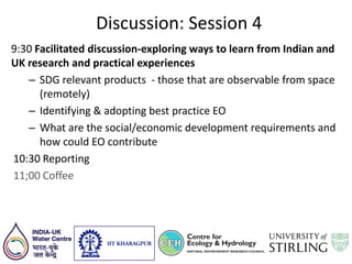 Discussion: Session 4
9:30 Facilitated discussion-exploring ways to learn from Indian and
UK research and practical experiences
– SDG relevant products - those that are observable from space
(remotely)
– Identifying & adopting best practice EO
– What are the social/economic development requirements and
how could EO contribute
10:30 Reporting
11;00 Coffee
 