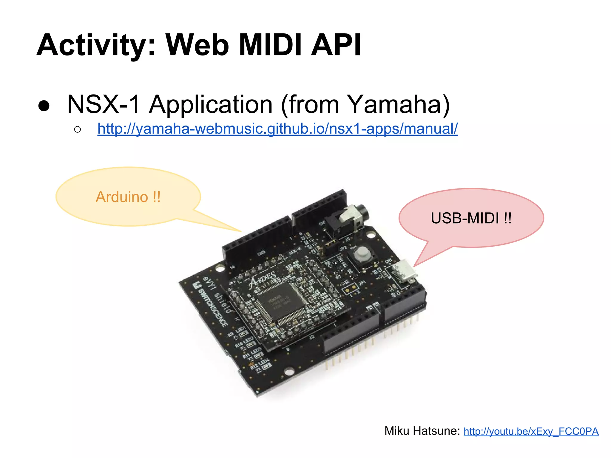 Activity: Web MIDI API
● NSX-1 Application (from Yamaha)
○

http://yamaha-webmusic.github.io/nsx1-apps/manual/

Arduino !!
USB-MIDI !!

Miku Hatsune: http://youtu.be/xExy_FCC0PA

 