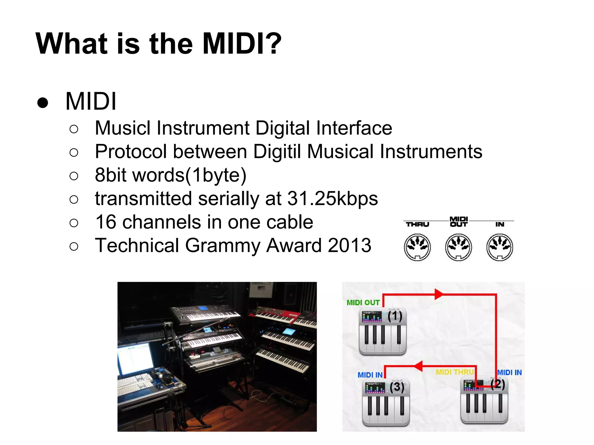 What is the MIDI?
● MIDI
○
○
○
○
○
○

Musicl Instrument Digital Interface
Protocol between Digitil Musical Instruments
8bit words(1byte)
transmitted serially at 31.25kbps
16 channels in one cable
Technical Grammy Award 2013

 