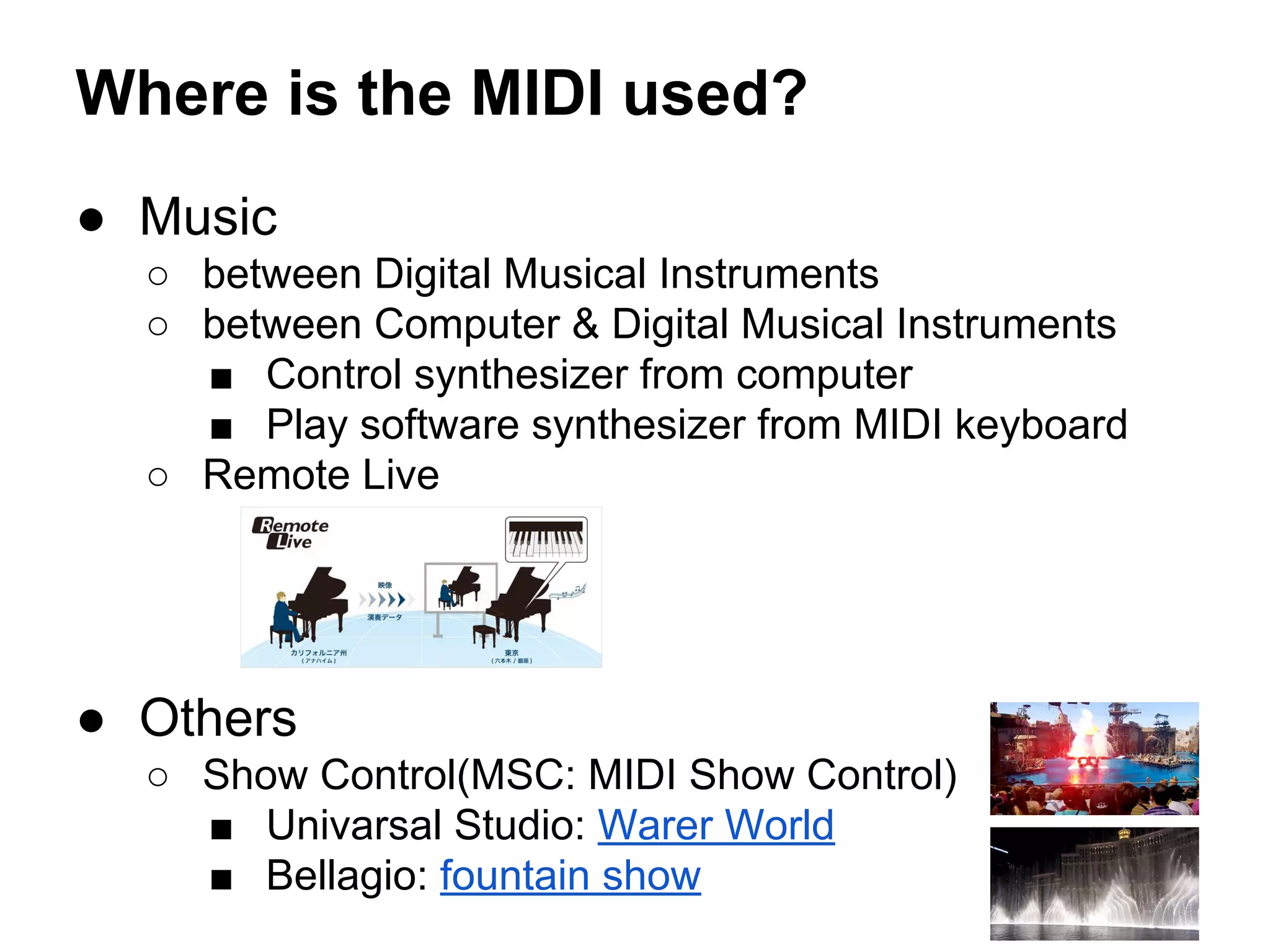 Where is the MIDI used?
● Music
○ between Digital Musical Instruments
○ between Computer & Digital Musical Instruments
■ Control synthesizer from computer
■ Play software synthesizer from MIDI keyboard
○ Remote Live

● Others
○ Show Control(MSC: MIDI Show Control)
■ Univarsal Studio: Warer World
■ Bellagio: fountain show

 