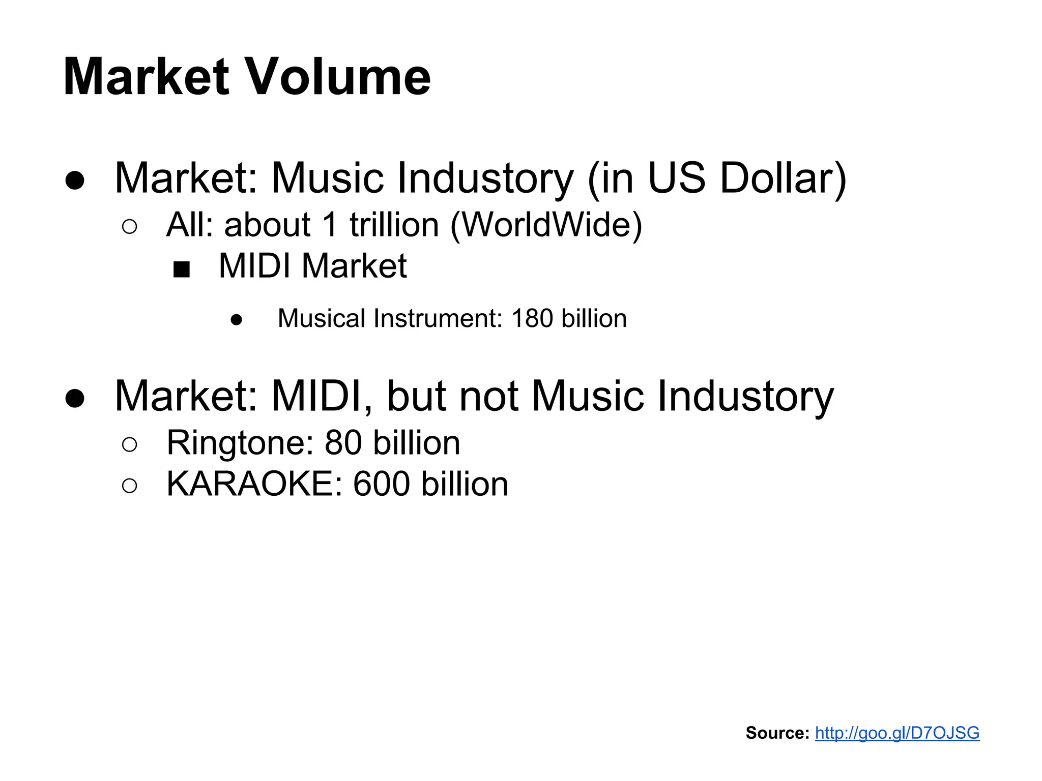 Market Volume
● Market: Music Industory (in US Dollar)
○ All: about 1 trillion (WorldWide)
■ MIDI Market
●

Musical Instrument: 180 billion

● Market: MIDI, but not Music Industory
○ Ringtone: 80 billion
○ KARAOKE: 600 billion

Source: http://goo.gl/D7OJSG

 