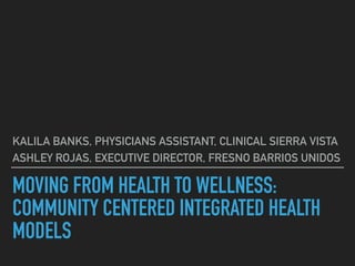 MOVING FROM HEALTH TO WELLNESS:
COMMUNITY CENTERED INTEGRATED HEALTH
MODELS
KALILA BANKS, PHYSICIANS ASSISTANT, CLINICAL SIERRA VISTA
ASHLEY ROJAS, EXECUTIVE DIRECTOR, FRESNO BARRIOS UNIDOS
 