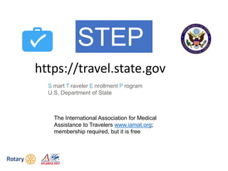 S mart T raveler E nrollment P rogram
U.S. Department of State
https://travel.state.gov
STEP
The International Association for Medical
Assistance to Travelers www.iamat.org;
membership required, but it is free
 
