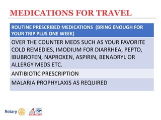 MEDICATIONS FOR TRAVEL
ROUTINE PRESCRIBED MEDICATIONS (BRING ENOUGH FOR
YOUR TRIP PLUS ONE WEEK)
OVER THE COUNTER MEDS SUCH AS YOUR FAVORITE
COLD REMEDIES, IMODIUM FOR DIARRHEA, PEPTO,
IBUBROFEN, NAPROXEN, ASPIRIN, BENADRYL OR
ALLERGY MEDS ETC.
ANTIBIOTIC PRESCRIPTION
MALARIA PROPHYLAXIS AS REQUIRED
 