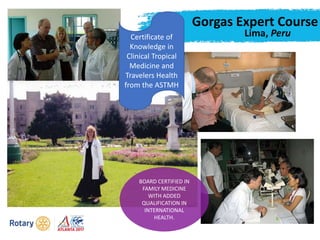 Gorgas Expert Course
Lima, Peru
BOARD CERTIFIED IN
FAMILY MEDICINE
WITH ADDED
QUALIFICATION IN
INTERNATIONAL
HEALTH.
Certificate of
Knowledge in
Clinical Tropical
Medicine and
Travelers Health
from the ASTMH
 