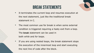 BREAK Statements
• It terminates the current loop and resumes execution at
the next statement, just like the traditional break
statement in C.
• The most common use for break is when some external
condition is triggered requiring a hasty exit from a loop.
The break statement can be used in
both while and for loops.
• If you are using nested loops, the break statement stops
the execution of the innermost loop and start executing
the next line of code after the block.
 