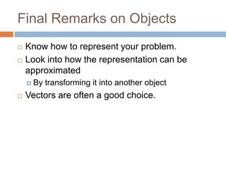 Final Remarks on Objects




Know how to represent your problem.
Look into how the representation can be
approximated
 By



transforming it into another object

Vectors are often a good choice.

 