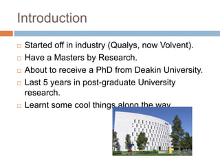 Introduction








Started off in industry (Qualys, now Volvent).
Have a Masters by Research.
About to receive a PhD from Deakin University.
Last 5 years in post-graduate University research.
Learnt some cool things along the way.

 