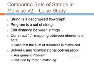 Comparing Sets of Strings in Malwise
v2 – Case Study






String is a decompiled flowgraph.
Program is a set of strings.
Edit distance between strings.
Construct 1:1 mapping between elements of sets:
 Such



that the sum of distances is minimized.

Solved using ‘combinatorial optimisation’
 Assignment

Problem
 Solution by “graph matching”

 