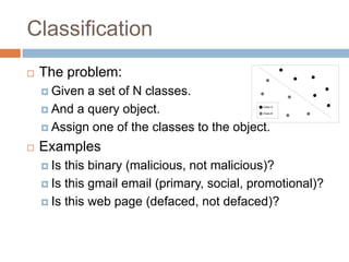 Classification


The problem:
 Given

a set of N classes.
 And a query object.
 Assign one of the classes to the object.


Class A
Class B

Examples
 Is

this binary (malicious, not malicious)?
 Is this gmail email (primary, social, promotional)?
 Is this web page (defaced, not defaced)?

 