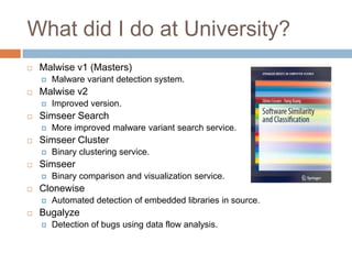 What did I do at University?


Malwise v1 (Masters)




Malwise v2




Binary comparison and visualization service.

Clonewise




Binary clustering service.

Simseer




More improved malware variant search service.

Simseer Cluster




Improved version.

Simseer Search




Malware variant detection system.

Automated detection of embedded libraries in source.

Bugalyze


Detection of bugs using data flow analysis.

 