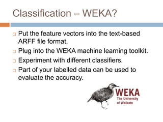 Classification – WEKA?







Put the feature vectors into the text-based ARFF file
format.
Plug into the WEKA machine learning toolkit.
Experiment with different classifiers.
Part of your labelled data can be used to evaluate
the accuracy.

 