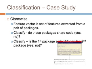 Classification – Case Study


Clonewise
 Feature

vector is set of features extracted from a pair
of packages.
 Classify - do these packages share code (yes, no)?
 Classify – is the 1st package embedded in the 2nd
package (yes, no)?

 