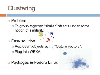 Clustering


Problem
 To

group together “similar” objects under some notion
of similarity.



Easy solution
 Represent

objects using “feature vectors”.
 Plug into WEKA.


Packages in Fedora Linux 

 