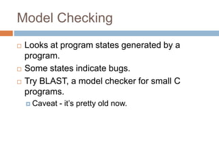 Model Checking





Looks at program states generated by a program.
Some states indicate bugs.
Try BLAST, a model checker for small C programs.
 Caveat

- it’s pretty old now.

 