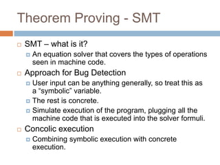 Theorem Proving - SMT


SMT – what is it?




An equation solver that covers the types of operations seen
in machine code.

Approach for Bug Detection
User input can be anything generally, so treat this as a
“symbolic” variable.
 The rest is concrete.
 Simulate execution of the program, plugging all the machine
code that is executed into the solver formuli.




Concolic execution


Combining symbolic execution with concrete execution.

 