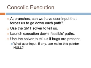 Concolic Execution







At branches, can we have user input that forces us
to go down each path?
Use the SMT solver to tell us.
Launch execution down ‘feasible’ paths.
Use the solver to tell us if bugs are present.
 What

user input, if any, can make this pointer NULL?

 