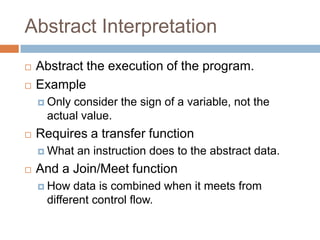 Abstract Interpretation




Abstract the execution of the program.
Example
 Only

consider the sign of a variable, not the actual
value.



Requires a transfer function
 What



an instruction does to the abstract data.

And a Join/Meet function
 How

data is combined when it meets from different
control flow.

 