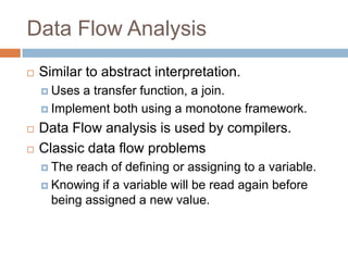 Data Flow Analysis


Similar to abstract interpretation.
 Uses

a transfer function, a join.
 Implement both using a monotone framework.




Data Flow analysis is used by compilers.
Classic data flow problems
 The

reach of defining or assigning to a variable.
 Knowing if a variable will be read again before being
assigned a new value.

 