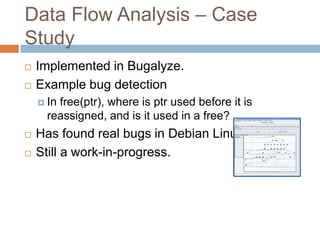 Data Flow Analysis – Case Study




Implemented in Bugalyze.
Example bug detection
 In

free(ptr), where is ptr used before it is reassigned,
and is it used in a free?




Has found real bugs in Debian Linux.
Still a work-in-progress.

 