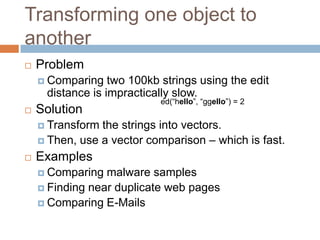 Transforming one object to another


Problem
 Comparing

two 100kb strings using the edit distance is
impractically slow.



Solution

ed(“hello”, “ggello”) = 2

 Transform

the strings into vectors.
 Then, use a vector comparison – which is fast.


Examples
 Comparing

malware samples
 Finding near duplicate web pages
 Comparing E-Mails

 