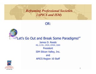 Reframing Professional Societies
            (APICS and ISM)

                       OR:



“Let’s Go Out and Break Some Paradigms!”
                James D. Reeds
            MS, C.P.M., CPCM, CFPIM, CIRM
                   President
            ISM Silicon Valley, Inc.
                      and
            APICS Region 10 Staff


                                            1
 