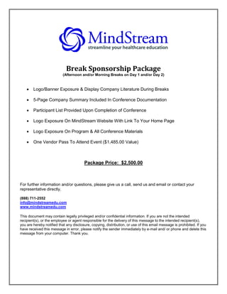 Break Sponsorship Package
                           (Afternoon and/or Morning Breaks on Day 1 and/or Day 2)


       Logo/Banner Exposure & Display Company Literature During Breaks

       5-Page Company Summary Included In Conference Documentation

       Participant List Provided Upon Completion of Conference

       Logo Exposure On MindStream Website With Link To Your Home Page

       Logo Exposure On Program & All Conference Materials

       One Vendor Pass To Attend Event ($1,485.00 Value)



                                        Package Price: $2,500.00



For further information and/or questions, please give us a call, send us and email or contact your
representative directly.

(888) 711-2552
info@mindstreamedu.com
www.mindstreamedu.com

This document may contain legally privileged and/or confidential information. If you are not the intended
recipient(s), or the employee or agent responsible for the delivery of this message to the intended recipient(s),
you are hereby notified that any disclosure, copying, distribution, or use of this email message is prohibited. If you
have received this message in error, please notify the sender immediately by e-mail and/ or phone and delete this
message from your computer. Thank you.
 