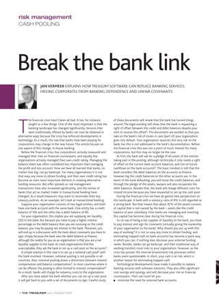 risk management
CASH POOLING




Break the bank link
                  JAN VERMEER EXPLAINS HOW TREASURY SOFTWARE CAN REPLACE BANKING SERVICES,
                  FREEING CORPORATES FROM BANKING DEPENDENCE AND UNFAIR COVENANTS.




T
          he financial crisis hasn’t been all bad. It has, for instance,    of these documents will reveal that the bank has turned things
          taught us a few things. One of the most important is that the     around. The legal wording will show that the bank is requesting a
          banking landscape has changed significantly. Services that        right of offset between the credit and debit balances despite your
          were traditionally offered by banks can now be obtained in        wish to receive this offset5. The documents are worded so that you
alternative ways because the crisis has enforced developments in            take on the bank’s risk of losses in case (part of) your organisation
technology. As a result, the role that banks have been playing for          goes into default. Your organisation assumes this very risk on the
corporations may change in the near future. This article focuses on         bank, but this is not addressed in the bank’s documentation. Before
one aspect of this change: in-house banking.                                the financial crisis this was not a point of much interest for many
   Before the financial crisis, few corporations actively measured and      corporations, but this may no longer be the case.
managed their risks on financial counterparts, and equally few                 At first, the bank will ask for a pledge of all assets of the entities
organisations actively managed their own credit rating. Managing the        taking part in the pooling, although technically it only needs a right
balance sheet was often considered less important than managing             of offset on the current bank account balances, and not on future
the profit and loss account. Now we have all learned that banks, no         cashflows on the bank accounts6. The basic mindset is still that the
matter how big, can go bankrupt. For many organisations it is not           bank considers the debit balances on the accounts as finance,
that easy any more to obtain funding, and their own credit rating has       however big the credit balances on the other accounts are. In the
become an even more important element in creating alternative               event of the bank defaulting, you will loose the credit balances, and
funding resources. Bid-offer spreads on risk management                     through the pledge of the assets, lawyers will also recuperate the
transactions have also increased significantly, and the names of            debit balances. Besides that, the bank will charge different costs for
banks that act as market maker in transactional banking have                missed income because you have requested to set up the cash pool.
changed. As a result treasurers may want to reconsider their key               During the financial crisis we have all gained new perspectives on
treasury policies. As an example, let’s look at transactional banking.      this landscape. A bank with a solvency ratio of 8% is still regarded as
   Suppose your organisation consists of two legal entities, and both       a strong bank. But that means that about 92% of the assets consists
have one bank account with the same bank. One entity has a credit           of capital that is not owned by the bank – assets like the credit
balance of 100 and the other has a debit balance of 80.                     balance of your subsidiary. How banks are managing and investing
   For your organisation, this implies you are supplying net liquidity      this capital has become clear during the financial crisis.
(20) to the bank. But because you have to pay a higher interest                So on top of being a net supplier of liquidity to the bank, you have
percentage on the debit balance than you are receiving on the credit        to pay interest and sign for covenants (virtually giving the ownership
balance, you may be paying net interest to the bank. Moreover, you          of your organisation to the bank). Why should you put up with this
will end up in a discussion with the bank about covenants you have to       way of working? It is not so easy any more to obtain funding, and
sign, simply because the bank sees the debit balance as finance,            eliminating trapped cash on bank accounts has become a quick way
although the reality for you as an organisation is that you are a net       in which you can, if nothing else, decrease your external funding
liquidity supplier to the bank. As most organisations find this             needs. Besides, banks can go bankrupt, and their traditional way of
unacceptable, they ask the bank to set up a cash pool on the accounts1.     working transfers most risks to your organisation. However, as the
   A simple solution in this case is to set up a notional cash pool2 with   crisis has proved, the internal (investment) risk processes within
the bank involved. However, notional pooling is not possible in all         banks seem questionable. In short, your cash is at risk, which is
countries. Also, notional pooling draws a distinction between interest      another reason for eliminating trapped cash.
compensation and balance compensation3. In most countries where it             Technological developments have made it possible to replace
can be offered, the pooling is often limited to interest compensation4.     banking services with software solutions. They also offer significant
As a result, banks will charge for solvency costs to the organisation.      cost savings and synergy, and will decrease your risk on financial
   After you have asked the bank whether you can set up a cash pool,        counterparts. Their use could let you:
it will get back to you with a set of documents to sign. Careful study      s minimise the need for external bank accounts;




12 THE TREASURER JULY | AUGUST 2010
 