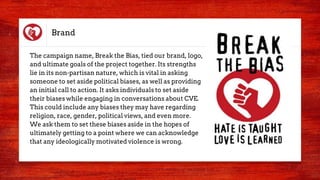 Brand
The campaign name, Break the Bias, tied our brand, logo,
and ultimate goals of the project together. Its strengths
lie in its non-partisan nature, which is vital in asking
someone to set aside political biases, as well as providing
an initial call to action. It asks individuals to set aside
their biases while engaging in conversations about CVE.
This could include any biases they may have regarding
religion, race, gender, political views, and even more.
We ask them to set these biases aside in the hopes of
ultimately getting to a point where we can acknowledge
that any ideologically motivated violence is wrong.
 