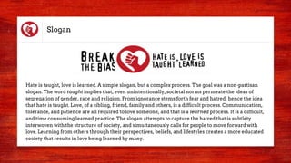 Slogan
Hate is taught, love is learned. A simple slogan, but a complex process. The goal was a non-partisan
slogan. The word taught implies that, even unintentionally, societal norms permeate the ideas of
segregation of gender, race and religion. From ignorance stems forth fear and hatred, hence the idea
that hate is taught. Love, of a sibling, friend, family and others, is a difficult process. Communication,
tolerance, and patience are all required to love someone, and that is a learned process. It is a difficult,
and time consuming learned practice. The slogan attempts to capture the hatred that is subtlety
interwoven with the structure of society, and simultaneously calls for people to move forward with
love. Learning from others through their perspectives, beliefs, and lifestyles creates a more educated
society that results in love being learned by many.
 