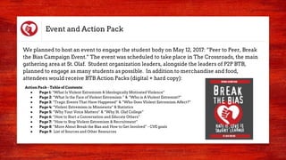 Event and Action Pack
We planned to host an event to engage the student body on May 12, 2017: “Peer to Peer, Break
the Bias Campaign Event.” The event was scheduled to take place in The Crossroads, the main
gathering area at St. Olaf. Student organization leaders, alongside the leaders of P2P BTB,
planned to engage as many students as possible. In addition to merchandise and food,
attendees would receive BTB Action Packs (digital + hard copy):
Action Pack - Table of Contents:
● Page 1: “What Is Violent Extremism & Ideologically Motivated Violence”
● Page 2: “What Is the Face of Violent Extremism ” & “Who is A Violent Extremist?”
● Page 3: “Tragic Events That Have Happened” & “Who Does VIolent Extremism Affect?”
● Page 4: “Violent Extremism in Minnesota” & Statistics
● Page 5: “Why Your Voice Matters” & “Why St. Olaf College”
● Page 6: “How to Start a Conversation and Educate Others”
● Page 7: “How to Stop Violent Extremism & Recruitment”
● Page 8: “More About Break the Bias and How to Get Involved” - CVE goals
● Page 9: List of Sources and Other Resources
 