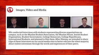 Images, Video and Media
We conducted interviews with students representing diverse organizations on
campus, such as the Muslim Student Association, the Muslim House, Jewish Student
Organization, Student Government, College Democrats, College Republicans,
International Students, and planned to film them. After filming, we intended to share
clips of these interviews on our social media sites to better educate the silent majority
about violent extremism through the words and experiences of their peers.
 