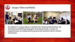 Images, Video and Media
In addition to using videos as vehicles for sharing information, we
intended to publish photographs of students from a variety of
organizations, accompanied by quotes and statistics about violent
extremism.
 
