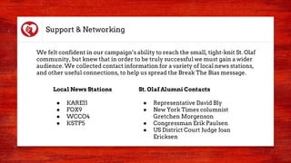 Support & Networking
We felt confident in our campaign’s ability to reach the small, tight-knit St. Olaf
community, but knew that in order to be truly successful we must gain a wider
audience. We collected contact information for a variety of local news stations,
and other useful connections, to help us spread the Break The Bias message.
Local News Stations
● KARE11
● FOX9
● WCCO4
● KSTP5
St. Olaf Alumni Contacts
● Representative David Bly
● New York Times columnist
Gretchen Morgenson
● Congressman Erik Paulsen
● US District Court Judge Joan
Ericksen
 