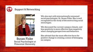 Support & Networking
We also met with internationally renowned
social psychologist, Dr. Susan Fiske. She is well
recognized in the study of deconstructing racial
stereotypes.
We discussed the current campus climate, and
how positivity is more effective than negativity
when changing perspectives and behaviors.
She advised that the most effective force for
positive change is creating a sense of belonging
on campus.Susan Fiske
Social Psychologist at
Princeton University
 